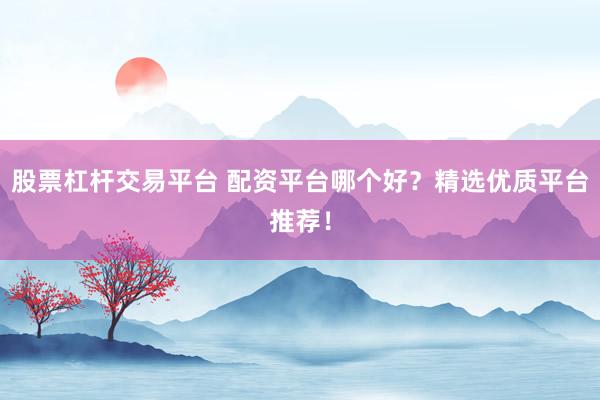 股票杠杆交易平台 配资平台哪个好？精选优质平台推荐！
