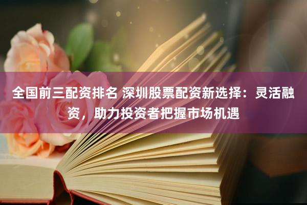 全国前三配资排名 深圳股票配资新选择：灵活融资，助力投资者把握市场机遇