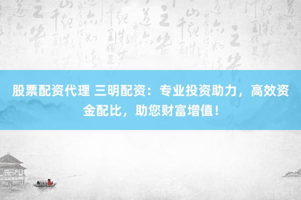 股票配资代理 三明配资：专业投资助力，高效资金配比，助您财富增值！