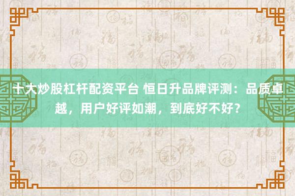 十大炒股杠杆配资平台 恒日升品牌评测：品质卓越，用户好评如潮，到底好不好？