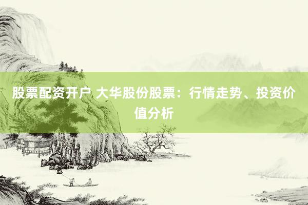 股票配资开户 大华股份股票：行情走势、投资价值分析
