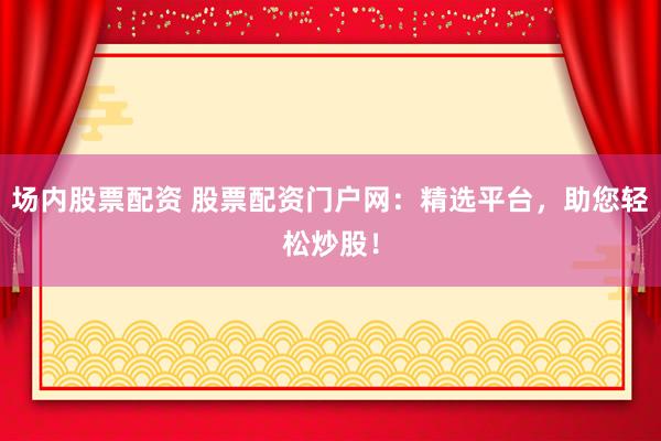 场内股票配资 股票配资门户网：精选平台，助您轻松炒股！