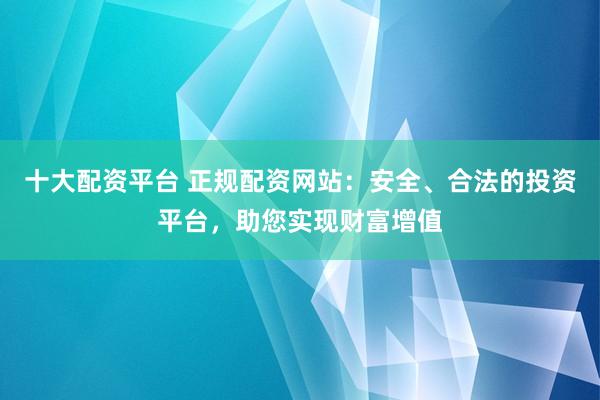 十大配资平台 正规配资网站：安全、合法的投资平台，助您实现财富增值
