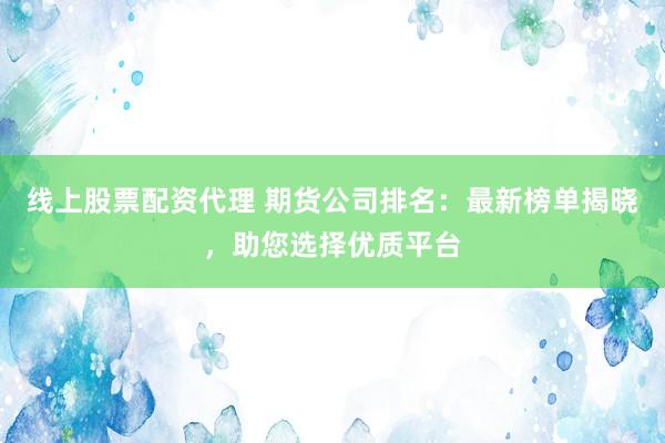 线上股票配资代理 期货公司排名：最新榜单揭晓，助您选择优质平台