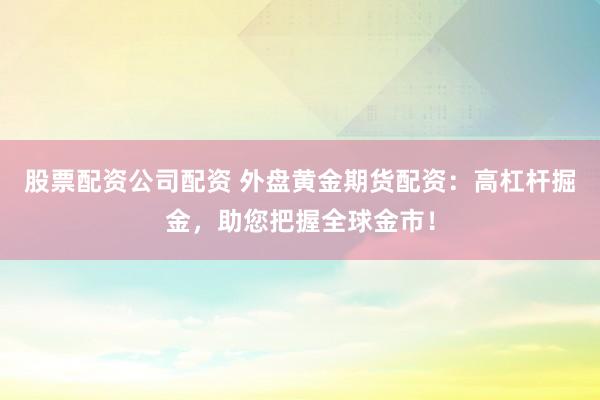 股票配资公司配资 外盘黄金期货配资：高杠杆掘金，助您把握全球金市！
