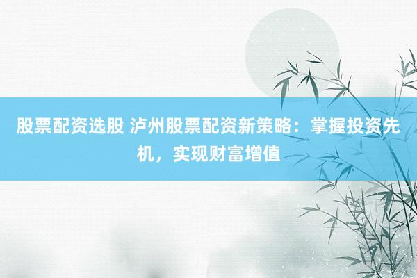 股票配资选股 泸州股票配资新策略：掌握投资先机，实现财富增值