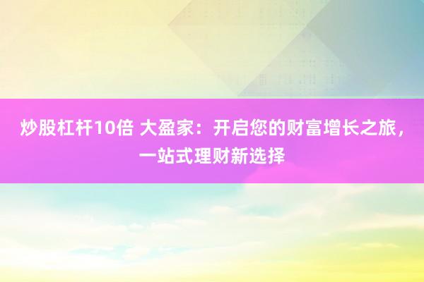 炒股杠杆10倍 大盈家：开启您的财富增长之旅，一站式理财新选择