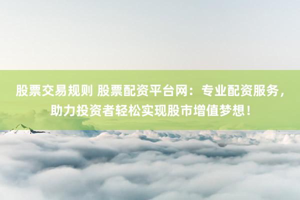 股票交易规则 股票配资平台网：专业配资服务，助力投资者轻松实现股市增值梦想！