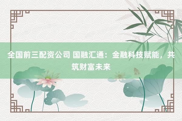 全国前三配资公司 国融汇通：金融科技赋能，共筑财富未来