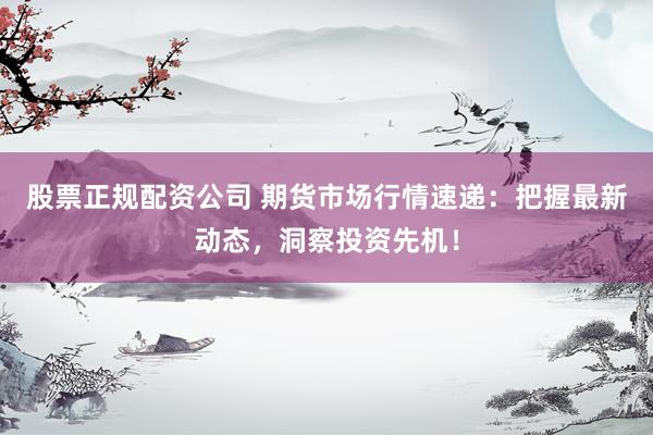 股票正规配资公司 期货市场行情速递：把握最新动态，洞察投资先机！