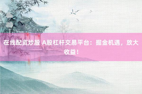 在线配资炒股 A股杠杆交易平台：掘金机遇，放大收益！