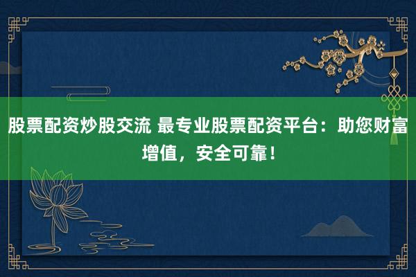 股票配资炒股交流 最专业股票配资平台：助您财富增值，安全可靠！