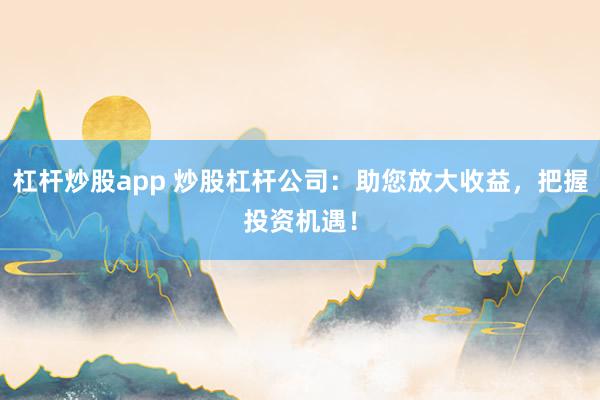 杠杆炒股app 炒股杠杆公司：助您放大收益，把握投资机遇！