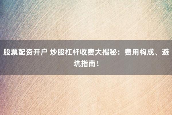 股票配资开户 炒股杠杆收费大揭秘：费用构成、避坑指南！