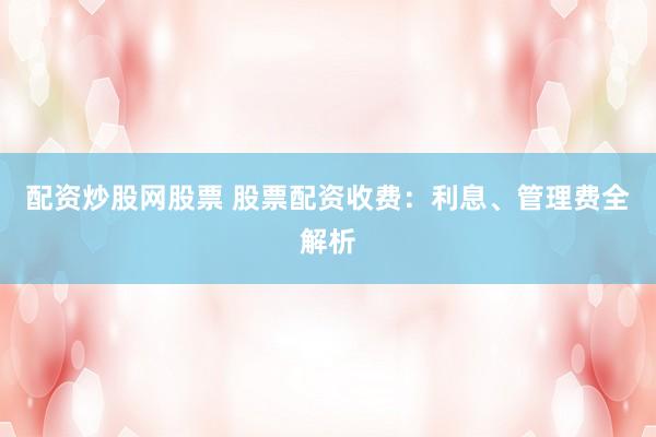 配资炒股网股票 股票配资收费：利息、管理费全解析