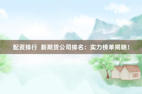 配资排行  新期货公司排名：实力榜单揭晓！
