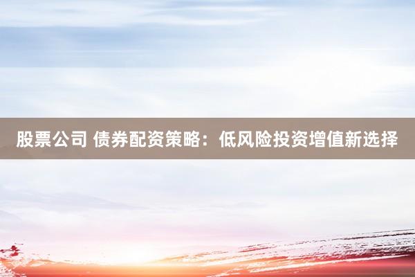 股票公司 债券配资策略：低风险投资增值新选择