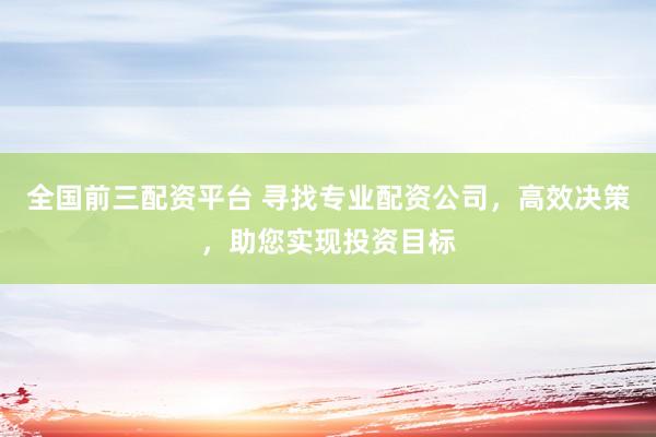 全国前三配资平台 寻找专业配资公司，高效决策，助您实现投资目标