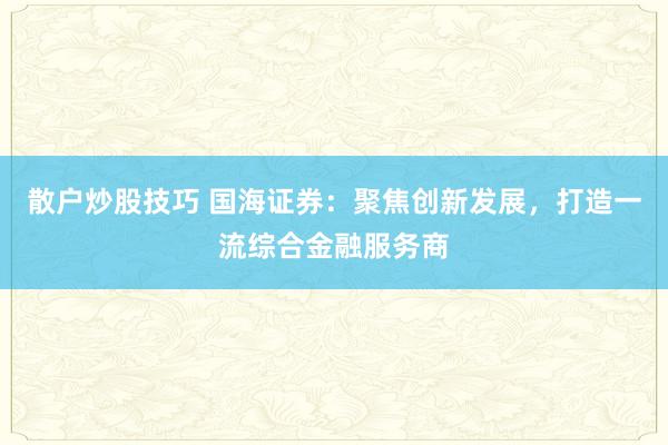 散户炒股技巧 国海证券：聚焦创新发展，打造一流综合金融服务商