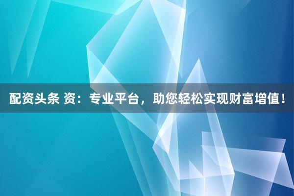 配资头条 资：专业平台，助您轻松实现财富增值！