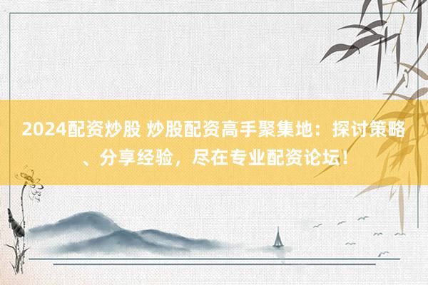2024配资炒股 炒股配资高手聚集地：探讨策略、分享经验，尽在专业配资论坛！