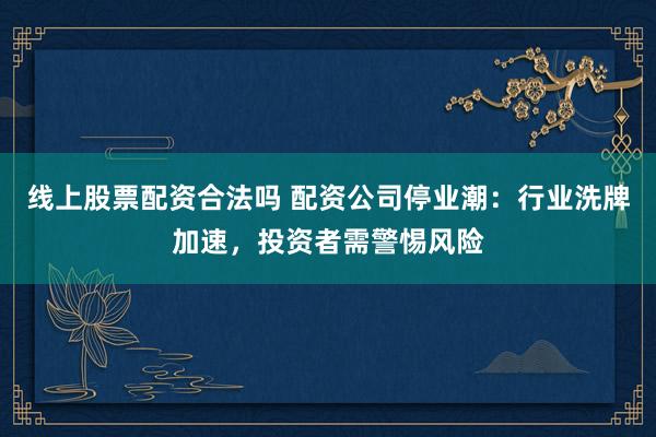 线上股票配资合法吗 配资公司停业潮：行业洗牌加速，投资者需警惕风险
