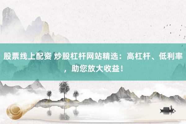 股票线上配资 炒股杠杆网站精选：高杠杆、低利率，助您放大收益！