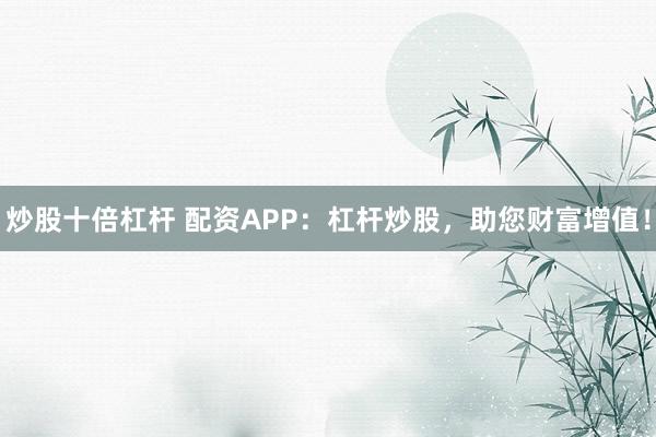 炒股十倍杠杆 配资APP：杠杆炒股，助您财富增值！