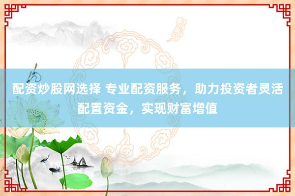 配资炒股网选择 专业配资服务，助力投资者灵活配置资金，实现财富增值