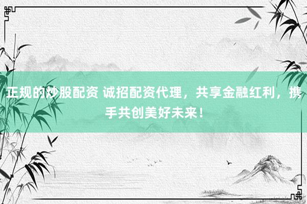 正规的炒股配资 诚招配资代理，共享金融红利，携手共创美好未来！