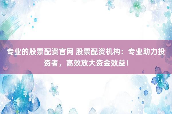 专业的股票配资官网 股票配资机构：专业助力投资者，高效放大资金效益！