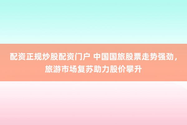 配资正规炒股配资门户 中国国旅股票走势强劲，旅游市场复苏助力股价攀升