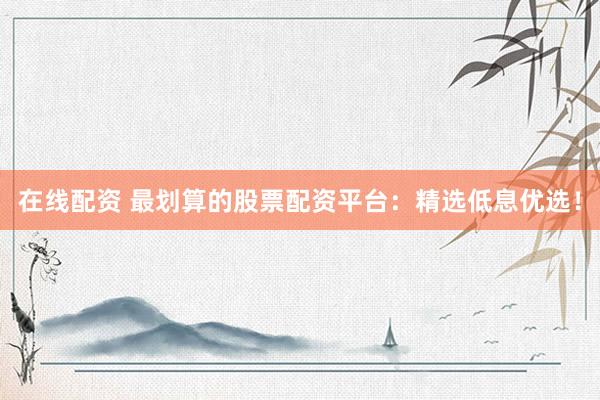 在线配资 最划算的股票配资平台：精选低息优选！
