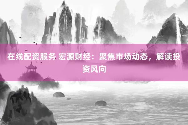 在线配资服务 宏源财经：聚焦市场动态，解读投资风向