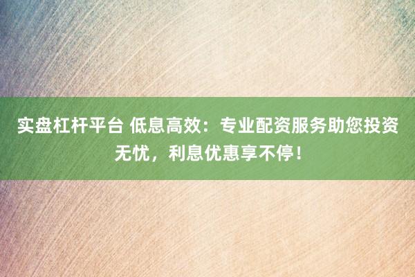 实盘杠杆平台 低息高效：专业配资服务助您投资无忧，利息优惠享不停！