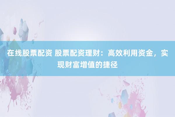 在线股票配资 股票配资理财：高效利用资金，实现财富增值的捷径