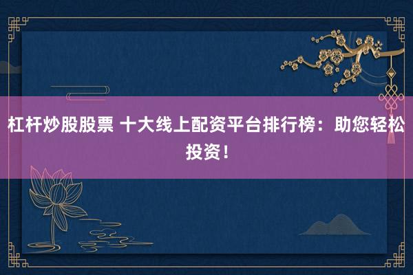杠杆炒股股票 十大线上配资平台排行榜：助您轻松投资！