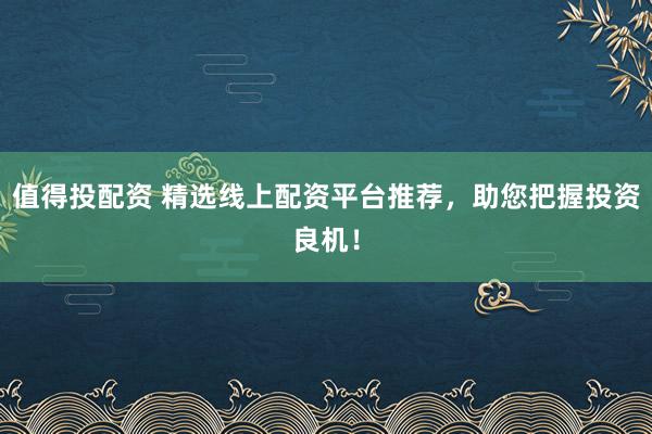 值得投配资 精选线上配资平台推荐，助您把握投资良机！