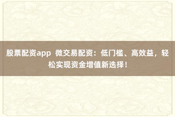 股票配资app  微交易配资：低门槛、高效益，轻松实现资金增值新选择！