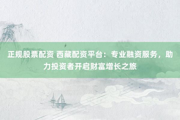 正规股票配资 西藏配资平台：专业融资服务，助力投资者开启财富增长之旅