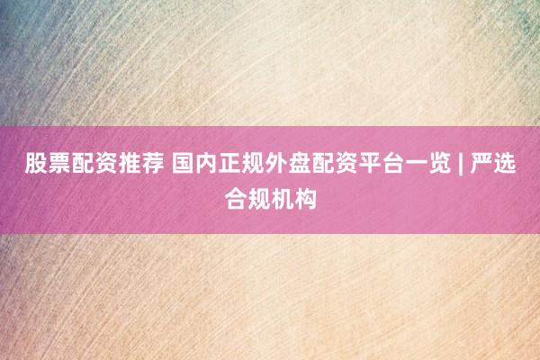 股票配资推荐 国内正规外盘配资平台一览 | 严选合规机构
