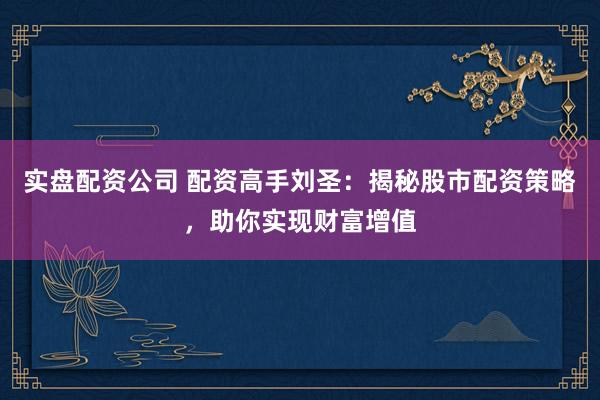 实盘配资公司 配资高手刘圣：揭秘股市配资策略，助你实现财富增值