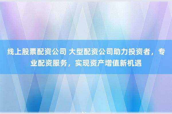 线上股票配资公司 大型配资公司助力投资者，专业配资服务，实现资产增值新机遇