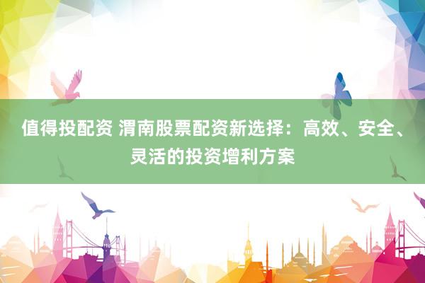 值得投配资 渭南股票配资新选择：高效、安全、灵活的投资增利方案