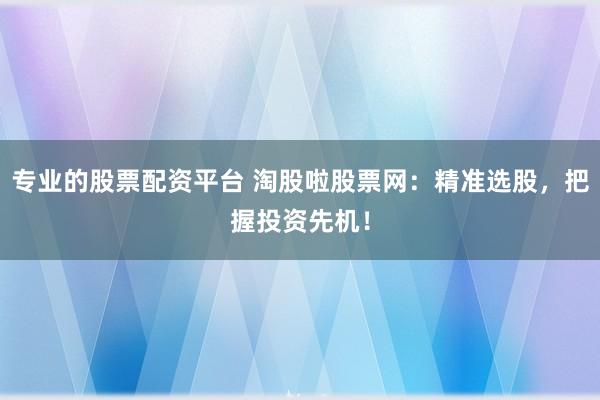 专业的股票配资平台 淘股啦股票网：精准选股，把握投资先机！