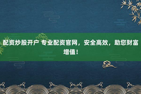 配资炒股开户 专业配资官网，安全高效，助您财富增值！