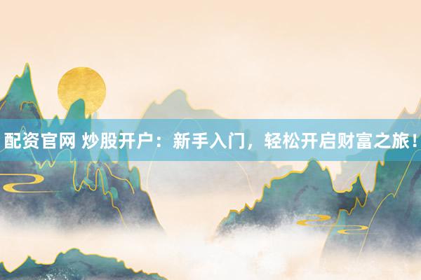 配资官网 炒股开户：新手入门，轻松开启财富之旅！