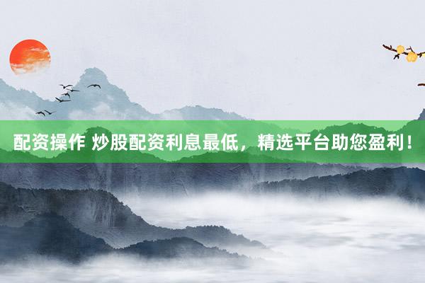 配资操作 炒股配资利息最低，精选平台助您盈利！
