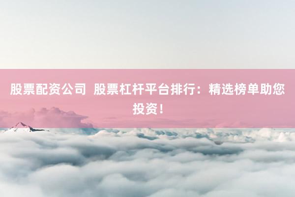 股票配资公司  股票杠杆平台排行：精选榜单助您投资！