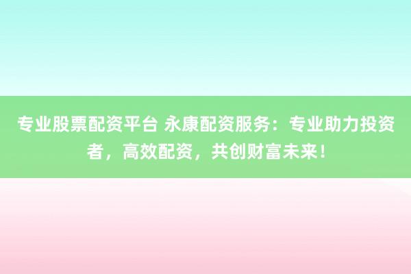 专业股票配资平台 永康配资服务：专业助力投资者，高效配资，共创财富未来！